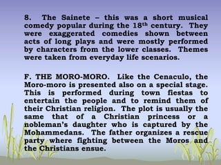 8. The Sainete – this was a short musical
comedy popular during the 18th century. They
were exaggerated comedies shown between
acts of long plays and were mostly performed
by characters from the lower classes. Themes
were taken from everyday life scenarios.
F. THE MORO-MORO. Like the Cenaculo, the
Moro-moro is presented also on a special stage.
This is performed during town fiestas to
entertain the people and to remind them of
their Christian religion. The plot is usually the
same that of a Christian princess or a
nobleman’s daughter who is captured by the
Mohammedans. The father organizes a rescue
party where fighting between the Moros and
the Christians ensue.
 