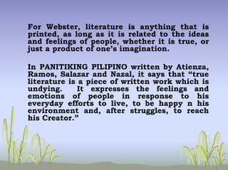 For Webster, literature is anything that is
printed, as long as it is related to the ideas
and feelings of people, whether it is true, or
just a product of one’s imagination.
In PANITIKING PILIPINO written by Atienza,
Ramos, Salazar and Nazal, it says that “true
literature is a piece of written work which is
undying. It expresses the feelings and
emotions of people in response to his
everyday efforts to live, to be happy n his
environment and, after struggles, to reach
his Creator.”
 