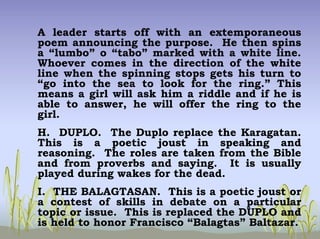 A leader starts off with an extemporaneous
poem announcing the purpose. He then spins
a “lumbo” o “tabo” marked with a white line.
Whoever comes in the direction of the white
line when the spinning stops gets his turn to
“go into the sea to look for the ring.” This
means a girl will ask him a riddle and if he is
able to answer, he will offer the ring to the
girl.
H. DUPLO. The Duplo replace the Karagatan.
This is a poetic joust in speaking and
reasoning. The roles are taken from the Bible
and from proverbs and saying. It is usually
played during wakes for the dead.
I. THE BALAGTASAN. This is a poetic joust or
a contest of skills in debate on a particular
topic or issue. This is replaced the DUPLO and
is held to honor Francisco “Balagtas” Baltazar.
 