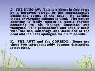 J. THE DUNG-AW. This is a chant in free verse
by a bereaved person or his representative
beside the corpse of the dead. No definite
meter or rhyming scheme is used. The person
chanting it freely recites in poetic rhythm
according to his feelings, emotions and
thoughts. It is personalized and usually deals
with the life, sufferings and sacrifices of the
dead and includes apologies for his misdeeds.
K. THE AWIT and the CORRIDO. Some use
these two interchangeably because distinction
is not clear.
 