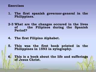 Exercises
1. The first spanish governor-general in the
Philippines.
2-3 What are the changes occured in the lives
of the Filipinos during the Spanish
Period?
4. The first Filipino Alphabet.
5. This was the first book printed in the
Philippines in 1593 in xylography.
6. This is a book about the life and sufferings
of Jesus Christ.
 