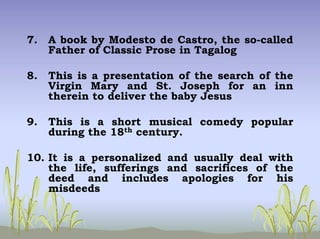 7. A book by Modesto de Castro, the so-called
Father of Classic Prose in Tagalog
8. This is a presentation of the search of the
Virgin Mary and St. Joseph for an inn
therein to deliver the baby Jesus
9. This is a short musical comedy popular
during the 18th century.
10. It is a personalized and usually deal with
the life, sufferings and sacrifices of the
deed and includes apologies for his
misdeeds
 