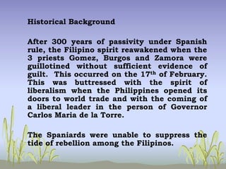 Historical Background
After 300 years of passivity under Spanish
rule, the Filipino spirit reawakened when the
3 priests Gomez, Burgos and Zamora were
guillotined without sufficient evidence of
guilt. This occurred on the 17th of February.
This was buttressed with the spirit of
liberalism when the Philippines opened its
doors to world trade and with the coming of
a liberal leader in the person of Governor
Carlos Maria de la Torre.
The Spaniards were unable to suppress the
tide of rebellion among the Filipinos.
 
