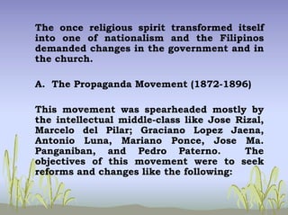 The once religious spirit transformed itself
into one of nationalism and the Filipinos
demanded changes in the government and in
the church.
A. The Propaganda Movement (1872-1896)
This movement was spearheaded mostly by
the intellectual middle-class like Jose Rizal,
Marcelo del Pilar; Graciano Lopez Jaena,
Antonio Luna, Mariano Ponce, Jose Ma.
Panganiban, and Pedro Paterno. The
objectives of this movement were to seek
reforms and changes like the following:
 