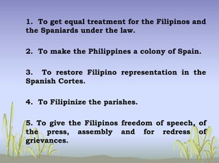 1. To get equal treatment for the Filipinos and
the Spaniards under the law.
2. To make the Philippines a colony of Spain.
3. To restore Filipino representation in the
Spanish Cortes.
4. To Filipinize the parishes.
5. To give the Filipinos freedom of speech, of
the press, assembly and for redress of
grievances.
 