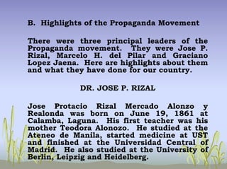 B. Highlights of the Propaganda Movement
There were three principal leaders of the
Propaganda movement. They were Jose P.
Rizal, Marcelo H. del Pilar and Graciano
Lopez Jaena. Here are highlights about them
and what they have done for our country.
DR. JOSE P. RIZAL
Jose Protacio Rizal Mercado Alonzo y
Realonda was born on June 19, 1861 at
Calamba, Laguna. His first teacher was his
mother Teodora Alonozo. He studied at the
Ateneo de Manila, started medicine at UST
and finished at the Universidad Central of
Madrid. He also studied at the University of
Berlin, Leipzig and Heidelberg.
 