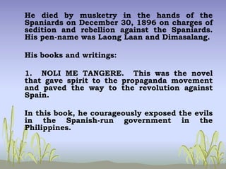 He died by musketry in the hands of the
Spaniards on December 30, 1896 on charges of
sedition and rebellion against the Spaniards.
His pen-name was Laong Laan and Dimasalang.
His books and writings:
1. NOLI ME TANGERE. This was the novel
that gave spirit to the propaganda movement
and paved the way to the revolution against
Spain.
In this book, he courageously exposed the evils
in the Spanish-run government in the
Philippines.
 