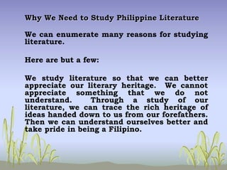Why We Need to Study Philippine LiteratureWhy We Need to Study Philippine Literature
We can enumerate many reasons for studying
literature.
Here are but a few:
We study literature so that we can better
appreciate our literary heritage. We cannot
appreciate something that we do not
understand. Through a study of our
literature, we can trace the rich heritage of
ideas handed down to us from our forefathers.
Then we can understand ourselves better and
take pride in being a Filipino.
 