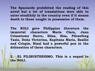 The Spaniards prohibited the reading of this
novel but a lot of translations were able to
enter stealthily in the country even if it means
death to those caught in possession of them.
The NOLI gave Philippine literature the
immortal characters Maria Clara, Juan
Crisostomo Ibarra, Elias, Sisa, Pilosofong
Tasio, Doña Victorina, Kapitana Maria, Basilio
and Crispin, Rizal had a powerful pen in the
delineation of these characters.
2. EL FILIBUSTERISMO. This is a sequel to
the NOLI.
 