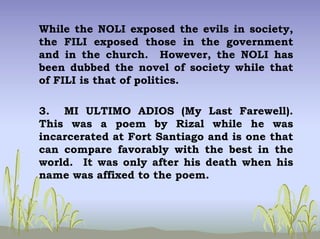 While the NOLI exposed the evils in society,
the FILI exposed those in the government
and in the church. However, the NOLI has
been dubbed the novel of society while that
of FILI is that of politics.
3. MI ULTIMO ADIOS (My Last Farewell).
This was a poem by Rizal while he was
incarcerated at Fort Santiago and is one that
can compare favorably with the best in the
world. It was only after his death when his
name was affixed to the poem.
 