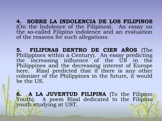 4. SOBRE LA INDOLENCIA DE LOS FILIPINOS
(On the Indolence of the Filipinos). An essay on
the so-called Filipino indolence and an evaluation
of the reasons for such allegations.
5. FILIPINAS DENTRO DE CIEN AÑOS (The
Philippines within a Century). An essay predicting
the increasing influence of the US in the
Philippines and the decreasing interest of Europe
here. Rizal predicted that if there is any other
colonizer of the Philippines in the future, it would
be the US.
6. A LA JUVENTUD FILIPINA (To the Filipino
Youth). A poem Rizal dedicated to the Filipino
youth studying at UST.
 