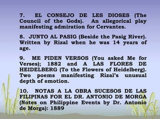 7. EL CONSEJO DE LES DIOSES (The
Council of the Gods). An allegorical play
manifesting admiration for Cervantes.
8. JUNTO AL PASIG (Beside the Pasig River).
Written by Rizal when he was 14 years of
age.
9. ME PIDEN VERSOS (You asked Me for
Verses); 1882 and A LAS FLORES DE
HEIDELBERG (To the Flowers of Heidelberg).
Two poems manifesting Rizal’s unusual
depth of emotion.
10. NOTAS A LA OBRA SUCESOS DE LAS
FILIPINAS FOR EL DR. ANTONIO DE MORGA
(Notes on Philippine Events by Dr. Antonio
de Morga): 1889
 
