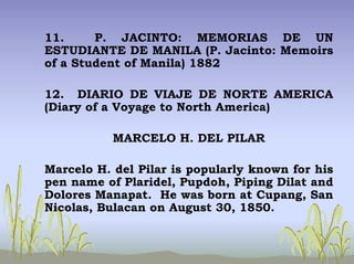11. P. JACINTO: MEMORIAS DE UN
ESTUDIANTE DE MANILA (P. Jacinto: Memoirs
of a Student of Manila) 1882
12. DIARIO DE VIAJE DE NORTE AMERICA
(Diary of a Voyage to North America)
MARCELO H. DEL PILAR
Marcelo H. del Pilar is popularly known for his
pen name of Plaridel, Pupdoh, Piping Dilat and
Dolores Manapat. He was born at Cupang, San
Nicolas, Bulacan on August 30, 1850.
 