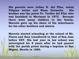 His parents were Julian H. del Pilar, noted
Filipino writer and Biasa Gatmaita. His
brother was the priest Fr. Toribio del Pilar who
was banished to Marianas in 1872. Because
there were many children in the family,
Marcelo gave up his share of his inheritance
for his other brothers and sisters.
Marcelo started schooling at the school of Mr.
Flores and then transferred to that of San Jose
before UST. His last year in law school was
interrupted for 8 years after he had quarrel
with the parish priest during a baptism at San
Miguel, Manila in 1880.
 