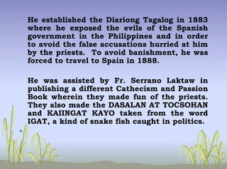 He established the Diariong Tagalog in 1883
where he exposed the evils of the Spanish
government in the Philippines and in order
to avoid the false accusations hurried at him
by the priests. To avoid banishment, he was
forced to travel to Spain in 1888.
He was assisted by Fr. Serrano Laktaw in
publishing a different Cathecism and Passion
Book wherein they made fun of the priests.
They also made the DASALAN AT TOCSOHAN
and KAIINGAT KAYO taken from the word
IGAT, a kind of snake fish caught in politics.
•
 