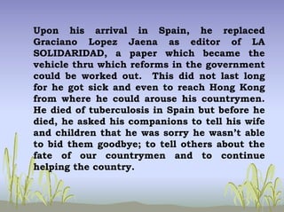 Upon his arrival in Spain, he replaced
Graciano Lopez Jaena as editor of LA
SOLIDARIDAD, a paper which became the
vehicle thru which reforms in the government
could be worked out. This did not last long
for he got sick and even to reach Hong Kong
from where he could arouse his countrymen.
He died of tuberculosis in Spain but before he
died, he asked his companions to tell his wife
and children that he was sorry he wasn’t able
to bid them goodbye; to tell others about the
fate of our countrymen and to continue
helping the country.
 