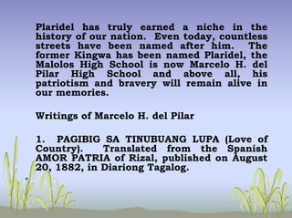 Plaridel has truly earned a niche in the
history of our nation. Even today, countless
streets have been named after him. The
former Kingwa has been named Plaridel, the
Malolos High School is now Marcelo H. del
Pilar High School and above all, his
patriotism and bravery will remain alive in
our memories.
Writings of Marcelo H. del Pilar
1. PAGIBIG SA TINUBUANG LUPA (Love of
Country). Translated from the Spanish
AMOR PATRIA of Rizal, published on August
20, 1882, in Diariong Tagalog.
•
 