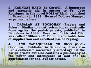 2. KAIINGAT KAYO (Be Careful). A humorous
and sarcastic dig in answer to Fr. Jose
Rodriquez in the novel NOLI of Rizal, published
in Barcelona in 1888. He used Dolores Manapat
as pen-name here.
3. DASALAN AT TOCSOHAN (Prayers and
Jokes). Similar to a cathecism but sarcastically
done agains the parish priests, published in
Barcelona in 1888. Because of this, del Pilar
was called “filibuster.” Done in admirable tone
of supplication and excellent use of Tagalog.
4. ANG CADAQUILAAN NG DIOS (God’s
Goodness). Published in Barcelona, it was also
like a cathecism sarcastically aimed against the
parish priests but also contains a philosophy of
the power and intelligence of God and an
appreciation for and love for nature.
 