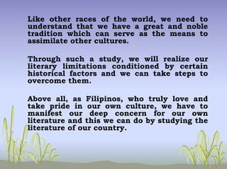 Like other races of the world, we need to
understand that we have a great and noble
tradition which can serve as the means to
assimilate other cultures.
Through such a study, we will realize our
literary limitations conditioned by certain
historical factors and we can take steps to
overcome them.
Above all, as Filipinos, who truly love and
take pride in our own culture, we have to
manifest our deep concern for our own
literature and this we can do by studying the
literature of our country.
 