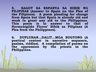 5. SAGOT SA ESPANYA SA HIBIK NG
PILIPINAS (Answer to Spain on the Plea of
the Filipinos). A poem pleading for change
from Spain but that Spain is already old and
weak to grant any aid to the Philippines.
This poem is in answer to that of
Hermenigildo Flores’ Hibik sa Pilipinas (A
Plea from the Philippines).
6. DUPLUHAN…DALIT…MGA BUGTONG (A
poetical contest in narrative sequence,
psalms, riddles). A compilation of poems on
the oppression by the priests in the
Philippines.
 