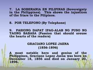 7. LA SOBERANIA EN PILIPINAS (Sovereignty
in the Philippines). This shows the injustices
of the friars to the Pilipinos.
8. POR TELEFONO (By Telephone)
9. PASIONG DAPAT IPAG-ALAB NG PUSO NG
TAONG BABASA (Passion that should arouse
the hearts of the readers)
GRACIANO LOPEZ JAENA
(1856-1896)
A most notable hero and genius of the
Philippines, Graciano Lopez Jaena was born on
December 18, 1856 and died on January 20,
1896.
 