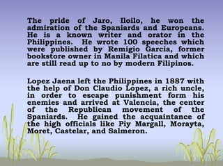 The pride of Jaro, Iloilo, he won the
admiration of the Spaniards and Europeans.
He is a known writer and orator in the
Philippines. He wrote 100 speeches which
were published by Remigio Garcia, former
bookstore owner in Manila Filatica and which
are still read up to no by modern Filipinos.
Lopez Jaena left the Philippines in 1887 with
the help of Don Claudio Lopez, a rich uncle,
in order to escape punishment form his
enemies and arrived at Valencia, the center
of the Republican movement of the
Spaniards. He gained the acquaintance of
the high officials like Piy Margall, Morayta,
Moret, Castelar, and Salmeron.
 