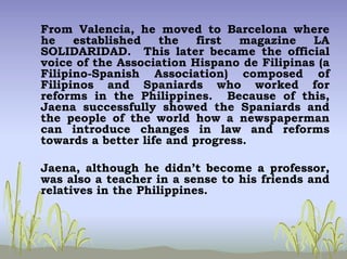 From Valencia, he moved to Barcelona where
he established the first magazine LA
SOLIDARIDAD. This later became the official
voice of the Association Hispano de Filipinas (a
Filipino-Spanish Association) composed of
Filipinos and Spaniards who worked for
reforms in the Philippines. Because of this,
Jaena successfully showed the Spaniards and
the people of the world how a newspaperman
can introduce changes in law and reforms
towards a better life and progress.
Jaena, although he didn’t become a professor,
was also a teacher in a sense to his friends and
relatives in the Philippines.
 