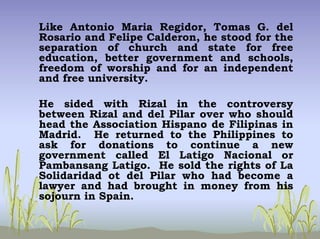 Like Antonio Maria Regidor, Tomas G. del
Rosario and Felipe Calderon, he stood for the
separation of church and state for free
education, better government and schools,
freedom of worship and for an independent
and free university.
He sided with Rizal in the controversy
between Rizal and del Pilar over who should
head the Association Hispano de Filipinas in
Madrid. He returned to the Philippines to
ask for donations to continue a new
government called El Latigo Nacional or
Pambansang Latigo. He sold the rights of La
Solidaridad ot del Pilar who had become a
lawyer and had brought in money from his
sojourn in Spain.
 
