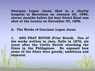 Graciano Lopez Jaena died in a charity
hospital in Barcelona on January 20, 1896,
eleven months before his best friend Rizal was
shot at the Luneta on December 30, 1896.
A. The Works of Graciano Lopez Jaena
1. ANG FRAY BOTOD (Friar Botod). One of
his works written in Jaro, Iloilo in 1876, six
years after the Cavite Revolt attacking the
friars in the Philippines. He exposed how
some of the friars were greedy, ambitious and
immoral.
 
