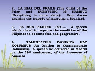 2. LA HIJA DEL FRAILE (The Child of the
Friar) and EVERYTING IS HAMBUG
(Everything is mere show). Here Jaena
explains the tragedy of marrying a Spaniard.
3. SA MGA PILIPINO...1891… A speech
which aimed to improve the condition of the
Filipinos to become free and progressive.
4. TALUMPATING PAGUNITA KAY
KOLUMBUS (An Oration to Commemorate
Columbus). A speech he delivered in Madrid
on the 39th anniversary of the discovery of
America
 