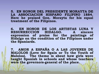 5. EN HONOR DEL PRESIDENTE MORAYTA DE
LA ASSOCIACION HISPANO FILIPINO 1884.
Here he praised Gen. Morayta for his equal
treatment of the Filipinos.
6. EN HONOR DE LOS ARTISTAS LUNA Y
RESURRECCION HIDALGO. A sincere
expression of praise for the paintings of
Hidalgo on the condition of the Filipinos under
the Spaniards.
7. AMOR A ESPAÑA O A LAS JOVENES DE
MALOLOS (Love for Spain or To the Youth of
Malolos). The theme is about how girls were
taught Spanish in schools and whose teachers
were the governors-general of the place.
 