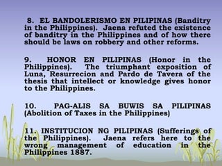 8. EL BANDOLERISMO EN PILIPINAS (Banditry
in the Philippines). Jaena refuted the existence
of banditry in the Philippines and of how there
should be laws on robbery and other reforms.
9. HONOR EN PILIPINAS (Honor in the
Philippines). The triumphant exposition of
Luna, Resurrecion and Pardo de Tavera of the
thesis that intellect or knowledge gives honor
to the Philippines.
10. PAG-ALIS SA BUWIS SA PILIPINAS
(Abolition of Taxes in the Philippines)
11. INSTITUCION NG PILIPINAS (Sufferings of
the Philippines). Jaena refers here to the
wrong management of education in the
Philippines 1887.
 