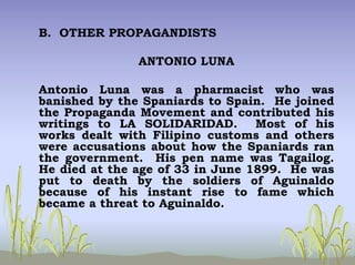 B. OTHER PROPAGANDISTS
ANTONIO LUNA
Antonio Luna was a pharmacist who was
banished by the Spaniards to Spain. He joined
the Propaganda Movement and contributed his
writings to LA SOLIDARIDAD. Most of his
works dealt with Filipino customs and others
were accusations about how the Spaniards ran
the government. His pen name was Tagailog.
He died at the age of 33 in June 1899. He was
put to death by the soldiers of Aguinaldo
because of his instant rise to fame which
became a threat to Aguinaldo.
 