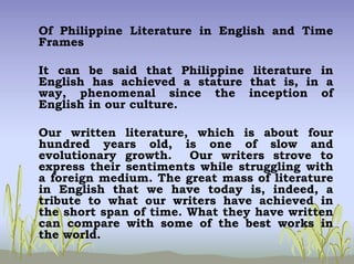 Of Philippine Literature in English and Time
Frames
It can be said that Philippine literature in
English has achieved a stature that is, in a
way, phenomenal since the inception of
English in our culture.
Our written literature, which is about four
hundred years old, is one of slow and
evolutionary growth. Our writers strove to
express their sentiments while struggling with
a foreign medium. The great mass of literature
in English that we have today is, indeed, a
tribute to what our writers have achieved in
the short span of time. What they have written
can compare with some of the best works in
the world.
 
