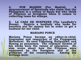 4. POR MADRID (For Madrid). A
denouncement of Spaniards who claim that the
Philippines is a colony of Spain but who think
of Filipinos as foreigners when it comes to
collecting taxes for stamps.
5. LA CASA DE HUEPEDES (The Landlady’s
House). Depicts a landlady who looks for
boarders not for money but in order to get a
husband for her child.
MARIANO PONCE
Mariano Ponce became an editor-in-chief,
biographer and researcher of the Propaganda
Movement. He used Tikbalang, Kalipulako, and
Naning as pennames. The common themes of
his works were the values of education. He
also wrote about how the Filipinos were
oppressed by the foreigners and of the
problems of his countrymen. Among his
writings were:
 