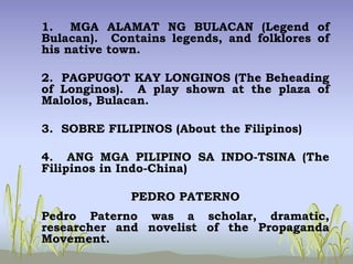 1. MGA ALAMAT NG BULACAN (Legend of
Bulacan). Contains legends, and folklores of
his native town.
2. PAGPUGOT KAY LONGINOS (The Beheading
of Longinos). A play shown at the plaza of
Malolos, Bulacan.
3. SOBRE FILIPINOS (About the Filipinos)
4. ANG MGA PILIPINO SA INDO-TSINA (The
Filipinos in Indo-China)
PEDRO PATERNO
Pedro Paterno was a scholar, dramatic,
researcher and novelist of the Propaganda
Movement.
 