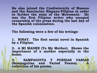 He also joined the Confraternity of Masons
and the Asociacion Hispano-Pilipino in order
to further the aims of the Movement. He
was the first Filipino writer who escaped
censorship of the press during the last day of
the Spanish colonization.
The following were a few of his wrtings:
1. NINAY. The first social novel in Spanish
by a Filipino.
2. A MI MADRE (To My Mother). Shows the
importance of a mother especially in the
home.
3. SAMPAGUITA Y POESIAS VARIAS
(Sampaguitas and Varied Poems). A
collection of his poems.
 