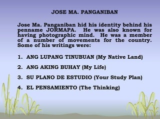 JOSE MA. PANGANIBAN
Jose Ma. Panganiban hid his identity behind his
penname JORMAPA. He was also known for
having photographic mind. He was a member
of a number of movements for the country.
Some of his writings were:
1. ANG LUPANG TINUBUAN (My Native Land)
2. ANG AKING BUHAY (My Life)
3. SU PLANO DE ESTUDIO (Your Study Plan)
4. EL PENSAMIENTO (The Thinking)
 