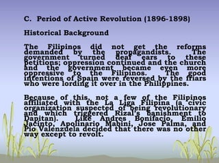 C. Period of Active Revolution (1896-1898)
Historical Background
The Filipinos did not get the reforms
demanded by the propagandists. The
government turned deaf ears to these
petitions; oppression continued and the church
and the government became even more
oppressive to the Filipinos. The good
intentions of Spain were reversed by the friars
who were lording it over in the Philippines.
Because of this, not a few of the Filipinos
affiliated with the La Liga Filipina (a civic
organization suspected of being revolutionary
and which triggered Rizal’s banishment to
Dapitan). Like Andres Bonifacio, Emilio
Jacinto, Apolinario Mabini, Jose Palma, and
Pio Valenzuela decided that there was no other
way except to revolt.
 