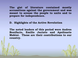 The gist of literature contained mostly
accusations against the government and was
meant to arouse the people to unite and to
prepare for independence.
D. Highlights of the Active Revolution
The noted leaders of this period were Andres
Bonifacio, Emilio Jacinto and Apolinario
Mabini. These are their contributions to our
country.
 