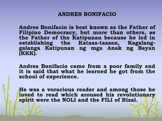 ANDRES BONIFACIO
Andres Bonifacio is best known as the Father of
Filipino Democracy, but more than others, as
the Father of the Katipunan because he led in
establishing the Kataas-taasan, Kagalang-
galanga Katipunan ng mga Anak ng Bayan
(KKK).
Andres Bonifacio came from a poor family and
it is said that what he learned he got from the
school of experience.
He was a voracious reader and among those he
loved to read which aroused his revolutionary
spirit were the NOLI and the FILI of Rizal.
 