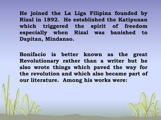 He joined the La Liga Filipina founded by
Rizal in 1892. He established the Katipunan
which triggered the spirit of freedom
especially when Rizal was banished to
Dapitan, Mindanao.
Bonifacio is better known as the great
Revolutionary rather than a writer but he
also wrote things which paved the way for
the revolution and which also became part of
our literature. Among his works were:
 