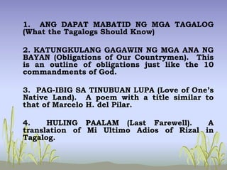 1. ANG DAPAT MABATID NG MGA TAGALOG
(What the Tagalogs Should Know)
2. KATUNGKULANG GAGAWIN NG MGA ANA NG
BAYAN (Obligations of Our Countrymen). This
is an outline of obligations just like the 10
commandments of God.
3. PAG-IBIG SA TINUBUAN LUPA (Love of One’s
Native Land). A poem with a title similar to
that of Marcelo H. del Pilar.
4. HULING PAALAM (Last Farewell). A
translation of Mi Ultimo Adios of Rizal in
Tagalog.
 