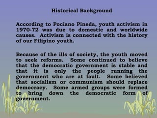 Historical Background According to Pociano Pineda, youth activism in 1970-72 was due to domestic and worldwide causes.  Ac...