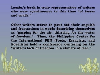 Lacaba’s book is truly representative of writers who were eyewitnesses to this time “of terror and wrath.” Other writers s...