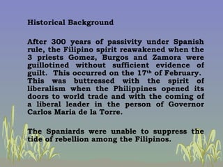 <ul><li>Historical Background </li></ul><ul><li>After 300 years of passivity under Spanish rule, the Filipino spirit reawa...