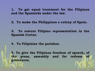 1.  To get equal treatment for the Filipinos and the Spaniards under the law. 2.  To make the Philippines a colony of Spai...