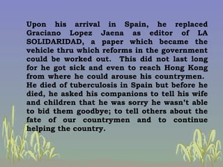 Upon his arrival in Spain, he replaced Graciano Lopez Jaena as editor of LA SOLIDARIDAD, a paper which became the vehicle ...