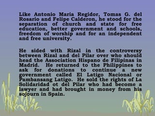 <ul><li>Like Antonio Maria Regidor, Tomas G. del Rosario and Felipe Calderon, he stood for the separation of church and st...