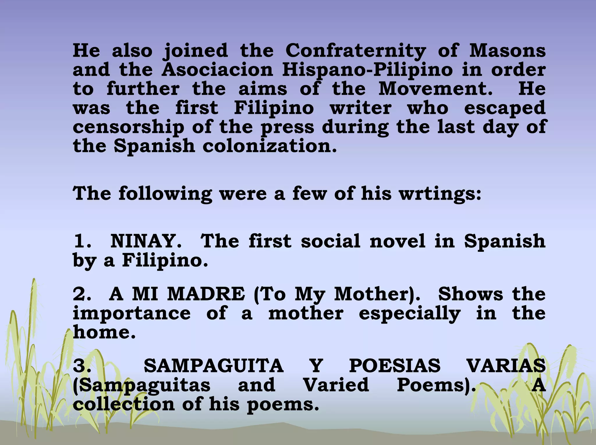 He also joined the Confraternity of Masons
and the Asociacion Hispano-Pilipino in order
to further the aims of the Movement. He
was the first Filipino writer who escaped
censorship of the press during the last day of
the Spanish colonization.
The following were a few of his wrtings:
1. NINAY. The first social novel in Spanish
by a Filipino.
2. A MI MADRE (To My Mother). Shows the
importance of a mother especially in the
home.
3.
SAMPAGUITA Y POESIAS VARIAS
(Sampaguitas and Varied Poems).
A
collection of his poems.

 